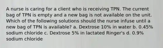 A nurse is caring for a client who is receiving TPN. The current bag of TPN is empty and a new bag is not available on the unit. Which of the following solutions should the nurse infuse until a new bag of TPN is available? a. Dextrose 10% in water b. 0.45% sodium chloride c. Dextrose 5% in lactated Ringer's d. 0.9% sodium chloride