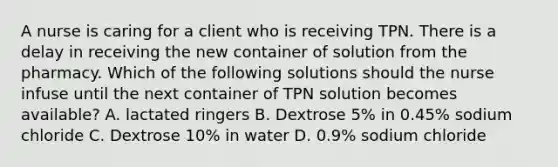 A nurse is caring for a client who is receiving TPN. There is a delay in receiving the new container of solution from the pharmacy. Which of the following solutions should the nurse infuse until the next container of TPN solution becomes available? A. lactated ringers B. Dextrose 5% in 0.45% sodium chloride C. Dextrose 10% in water D. 0.9% sodium chloride