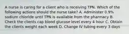 A nurse is caring for a client who is receiving TPN. Which of the following actions should the nurse take? A. Administer 0.9% sodium chloride until TPN is available from the pharmacy B. Check the clients cap blood glucose level every 4 hour C. Obtain the clients weight each week D. Change IV tubing every 3 days