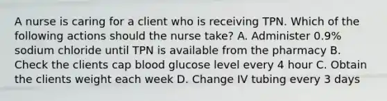 A nurse is caring for a client who is receiving TPN. Which of the following actions should the nurse take? A. Administer 0.9% sodium chloride until TPN is available from the pharmacy B. Check the clients cap blood glucose level every 4 hour C. Obtain the clients weight each week D. Change IV tubing every 3 days