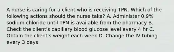 A nurse is caring for a client who is receiving TPN. Which of the following actions should the nurse take? A. Administer 0.9% sodium chloride until TPN is available from the pharmacy B. Check the client's capillary blood glucose level every 4 hr C. Obtain the client's weight each week D. Change the IV tubing every 3 days