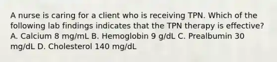 A nurse is caring for a client who is receiving TPN. Which of the following lab findings indicates that the TPN therapy is effective? A. Calcium 8 mg/mL B. Hemoglobin 9 g/dL C. Prealbumin 30 mg/dL D. Cholesterol 140 mg/dL