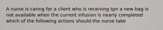 A nurse is caring for a client who is receiving tpn a new bag is not available when the current infusion is nearly completed which of the following actions should the nurse take