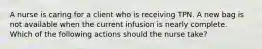 A nurse is caring for a client who is receiving TPN. A new bag is not available when the current infusion is nearly complete. Which of the following actions should the nurse take?