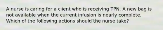 A nurse is caring for a client who is receiving TPN. A new bag is not available when the current infusion is nearly complete. Which of the following actions should the nurse take?