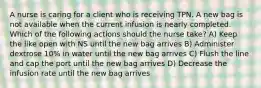 A nurse is caring for a client who is receiving TPN. A new bag is not available when the current infusion is nearly completed. Which of the following actions should the nurse take? A) Keep the like open with NS until the new bag arrives B) Administer dextrose 10% in water until the new bag arrives C) Flush the line and cap the port until the new bag arrives D) Decrease the infusion rate until the new bag arrives