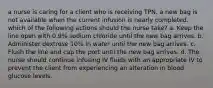 a nurse is caring for a client who is receiving TPN. a new bag is not available when the current infusion is nearly completed. which of the following actions should the nurse take? a. Keep the line open with 0.9% sodium chloride until the new bag arrives. b. Administer dextrose 10% in water until the new bag arrives. c. Flush the line and cap the port until the new bag arrives. d. The nurse should continue infusing IV fluids with an appropriate IV to prevent the client from experiencing an alteration in blood glucose levels.