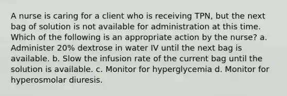 A nurse is caring for a client who is receiving TPN, but the next bag of solution is not available for administration at this time. Which of the following is an appropriate action by the nurse? a. Administer 20% dextrose in water IV until the next bag is available. b. Slow the infusion rate of the current bag until the solution is available. c. Monitor for hyperglycemia d. Monitor for hyperosmolar diuresis.