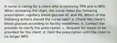 A nurse is caring for a client who is receiving TPN and is NPO. When reviewing the chart, the nurse notes the following prescription: capillary blood glucose AC and HS. Which of the following actions should the nurse take? a. Check the client's blood glucose according to facility mealtimes. b. Contact the provider to clarify the prescription. c. Request for meals to be provided for the client. d. Hold the prescription until the client is no longer NPO.