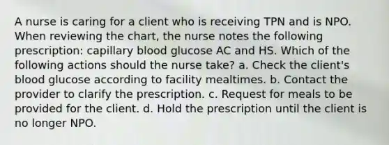 A nurse is caring for a client who is receiving TPN and is NPO. When reviewing the chart, the nurse notes the following prescription: capillary blood glucose AC and HS. Which of the following actions should the nurse take? a. Check the client's blood glucose according to facility mealtimes. b. Contact the provider to clarify the prescription. c. Request for meals to be provided for the client. d. Hold the prescription until the client is no longer NPO.