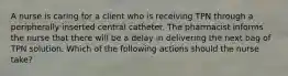 A nurse is caring for a client who is receiving TPN through a peripherally inserted central catheter. The pharmacist informs the nurse that there will be a delay in delivering the next bag of TPN solution. Which of the following actions should the nurse take?