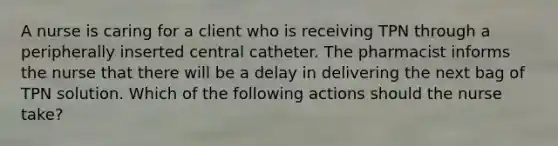 A nurse is caring for a client who is receiving TPN through a peripherally inserted central catheter. The pharmacist informs the nurse that there will be a delay in delivering the next bag of TPN solution. Which of the following actions should the nurse take?