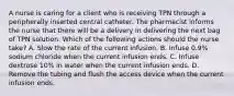 A nurse is caring for a client who is receiving TPN through a peripherally inserted central catheter. The pharmacist informs the nurse that there will be a delivery in delivering the next bag of TPN solution. Which of the following actions should the nurse take? A. Slow the rate of the current infusion. B. Infuse 0.9% sodium chloride when the current infusion ends. C. Infuse dextrose 10% in water when the current infusion ends. D. Remove the tubing and flush the access device when the current infusion ends.