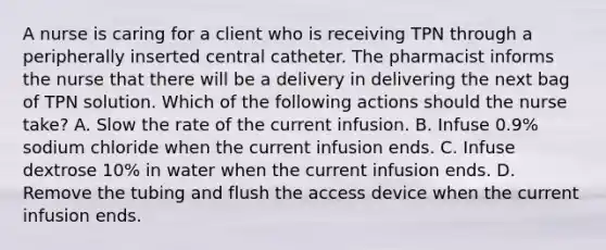 A nurse is caring for a client who is receiving TPN through a peripherally inserted central catheter. The pharmacist informs the nurse that there will be a delivery in delivering the next bag of TPN solution. Which of the following actions should the nurse take? A. Slow the rate of the current infusion. B. Infuse 0.9% sodium chloride when the current infusion ends. C. Infuse dextrose 10% in water when the current infusion ends. D. Remove the tubing and flush the access device when the current infusion ends.