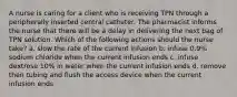 A nurse is caring for a client who is receiving TPN through a peripherally inserted central catheter. The pharmacist informs the nurse that there will be a delay in delivering the next bag of TPN solution. Which of the following actions should the nurse take? a. slow the rate of the current infusion b. infuse 0.9% sodium chloride when the current infusion ends c. infuse dextrose 10% in water when the current infusion ends d. remove then tubing and flush the access device when the current infusion ends