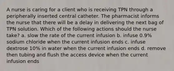 A nurse is caring for a client who is receiving TPN through a peripherally inserted central catheter. The pharmacist informs the nurse that there will be a delay in delivering the next bag of TPN solution. Which of the following actions should the nurse take? a. slow the rate of the current infusion b. infuse 0.9% sodium chloride when the current infusion ends c. infuse dextrose 10% in water when the current infusion ends d. remove then tubing and flush the access device when the current infusion ends