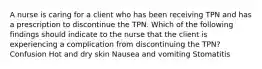 A nurse is caring for a client who has been receiving TPN and has a prescription to discontinue the TPN. Which of the following findings should indicate to the nurse that the client is experiencing a complication from discontinuing the TPN? Confusion Hot and dry skin Nausea and vomiting Stomatitis