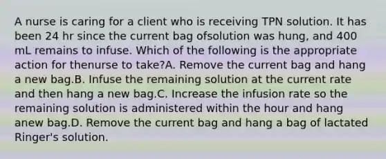 A nurse is caring for a client who is receiving TPN solution. It has been 24 hr since the current bag ofsolution was hung, and 400 mL remains to infuse. Which of the following is the appropriate action for thenurse to take?A. Remove the current bag and hang a new bag.B. Infuse the remaining solution at the current rate and then hang a new bag.C. Increase the infusion rate so the remaining solution is administered within the hour and hang anew bag.D. Remove the current bag and hang a bag of lactated Ringer's solution.