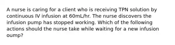 A nurse is caring for a client who is receiving TPN solution by continuous IV infusion at 60mL/hr. The nurse discovers the infusion pump has stopped working. Which of the following actions should the nurse take while waiting for a new infusion oump?