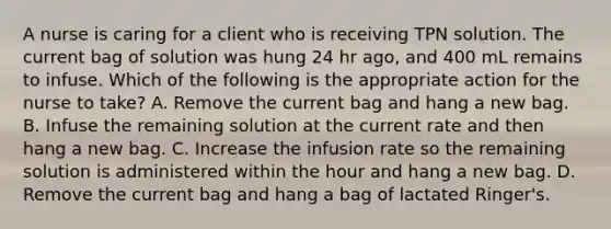 A nurse is caring for a client who is receiving TPN solution. The current bag of solution was hung 24 hr ago, and 400 mL remains to infuse. Which of the following is the appropriate action for the nurse to take? A. Remove the current bag and hang a new bag. B. Infuse the remaining solution at the current rate and then hang a new bag. C. Increase the infusion rate so the remaining solution is administered within the hour and hang a new bag. D. Remove the current bag and hang a bag of lactated Ringer's.