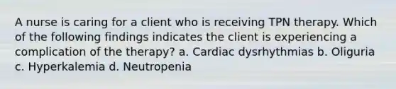 A nurse is caring for a client who is receiving TPN therapy. Which of the following findings indicates the client is experiencing a complication of the therapy? a. Cardiac dysrhythmias b. Oliguria c. Hyperkalemia d. Neutropenia