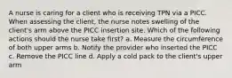 A nurse is caring for a client who is receiving TPN via a PICC. When assessing the client, the nurse notes swelling of the client's arm above the PICC insertion site. Which of the following actions should the nurse take first? a. Measure the circumference of both upper arms b. Notify the provider who inserted the PICC c. Remove the PICC line d. Apply a cold pack to the client's upper arm