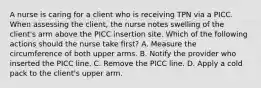 A nurse is caring for a client who is receiving TPN via a PICC. When assessing the client, the nurse notes swelling of the client's arm above the PICC insertion site. Which of the following actions should the nurse take first? A. Measure the circumference of both upper arms. B. Notify the provider who inserted the PICC line. C. Remove the PICC line. D. Apply a cold pack to the client's upper arm.