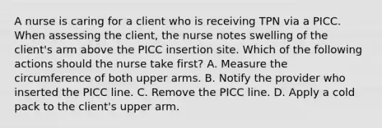 A nurse is caring for a client who is receiving TPN via a PICC. When assessing the client, the nurse notes swelling of the client's arm above the PICC insertion site. Which of the following actions should the nurse take first? A. Measure the circumference of both upper arms. B. Notify the provider who inserted the PICC line. C. Remove the PICC line. D. Apply a cold pack to the client's upper arm.