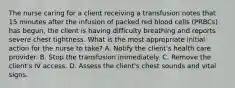 The nurse caring for a client receiving a transfusion notes that 15 minutes after the infusion of packed red blood cells (PRBCs) has begun, the client is having difficulty breathing and reports severe chest tightness. What is the most appropriate initial action for the nurse to take? A. Notify the client's health care provider. B. Stop the transfusion immediately. C. Remove the client's IV access. D. Assess the client's chest sounds and vital signs.