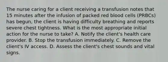 The nurse caring for a client receiving a transfusion notes that 15 minutes after the infusion of packed red blood cells (PRBCs) has begun, the client is having difficulty breathing and reports severe chest tightness. What is the most appropriate initial action for the nurse to take? A. Notify the client's health care provider. B. Stop the transfusion immediately. C. Remove the client's IV access. D. Assess the client's chest sounds and vital signs.