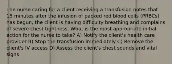 The nurse caring for a client receiving a transfusion notes that 15 minutes after the infusion of packed red blood cells (PRBCs) has begun, the client is having difficulty breathing and complains of severe chest tightness. What is the most appropriate initial action for the nurse to take? A) Notify the client's health care provider B) Stop the transfusion immediately C) Remove the client's IV access D) Assess the client's chest sounds and vital signs