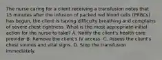 The nurse caring for a client receiving a transfusion notes that 15 minutes after the infusion of packed red blood cells (PRBCs) has begun, the client is having difficulty breathing and complains of severe chest tightness. What is the most appropriate initial action for the nurse to take? A. Notify the client's health care provider B. Remove the client's IV access. C. Assess the client's chest sounds and vital signs. D. Stop the transfusion immediately.