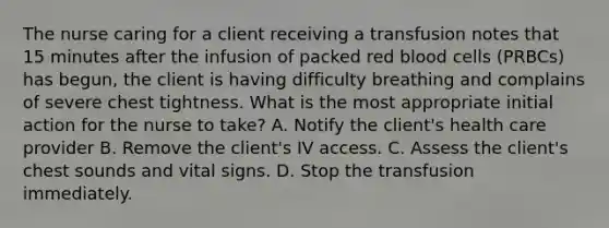 The nurse caring for a client receiving a transfusion notes that 15 minutes after the infusion of packed red blood cells (PRBCs) has begun, the client is having difficulty breathing and complains of severe chest tightness. What is the most appropriate initial action for the nurse to take? A. Notify the client's health care provider B. Remove the client's IV access. C. Assess the client's chest sounds and vital signs. D. Stop the transfusion immediately.