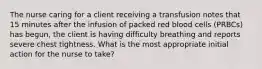 The nurse caring for a client receiving a transfusion notes that 15 minutes after the infusion of packed red blood cells (PRBCs) has begun, the client is having difficulty breathing and reports severe chest tightness. What is the most appropriate initial action for the nurse to take?