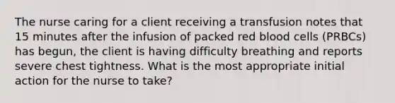 The nurse caring for a client receiving a transfusion notes that 15 minutes after the infusion of packed red blood cells (PRBCs) has begun, the client is having difficulty breathing and reports severe chest tightness. What is the most appropriate initial action for the nurse to take?