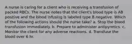 A nurse is caring for a client who is receiving a transfusion of packed RBCs. The nurse notes that the client's blood type is AB positive and the blood infusing is labeled type B negative. Which of the following actions should the nurse take? a. Stop the blood transfusion immediately. b. Prepare to administer antipyretics. c. Monitor the client for any adverse reactions. d. Transfuse the blood over 6 hr.