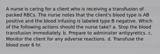 A nurse is caring for a client who is receiving a transfusion of packed RBCs. The nurse notes that the client's blood type is AB positive and the blood infusing is labeled type B negative. Which of the following actions should the nurse take? a. Stop the blood transfusion immediately. b. Prepare to administer antipyretics. c. Monitor the client for any adverse reactions. d. Transfuse the blood over 6 hr.