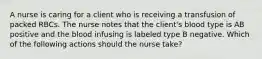 A nurse is caring for a client who is receiving a transfusion of packed RBCs. The nurse notes that the client's blood type is AB positive and the blood infusing is labeled type B negative. Which of the following actions should the nurse take?