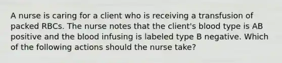 A nurse is caring for a client who is receiving a transfusion of packed RBCs. The nurse notes that the client's blood type is AB positive and the blood infusing is labeled type B negative. Which of the following actions should the nurse take?