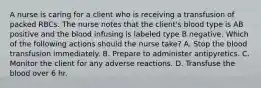 A nurse is caring for a client who is receiving a transfusion of packed RBCs. The nurse notes that the client's blood type is AB positive and the blood infusing is labeled type B negative. Which of the following actions should the nurse take? A. Stop the blood transfusion immediately. B. Prepare to administer antipyretics. C. Monitor the client for any adverse reactions. D. Transfuse the blood over 6 hr.