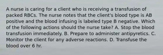 A nurse is caring for a client who is receiving a transfusion of packed RBCs. The nurse notes that the client's blood type is AB positive and the blood infusing is labeled type B negative. Which of the following actions should the nurse take? A. Stop the blood transfusion immediately. B. Prepare to administer antipyretics. C. Monitor the client for any adverse reactions. D. Transfuse the blood over 6 hr.