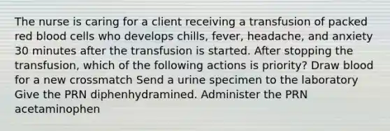 The nurse is caring for a client receiving a transfusion of packed red blood cells who develops chills, fever, headache, and anxiety 30 minutes after the transfusion is started. After stopping the transfusion, which of the following actions is priority? Draw blood for a new crossmatch Send a urine specimen to the laboratory Give the PRN diphenhydramined. Administer the PRN acetaminophen