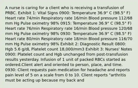 A nurse is caring for a client who is receiving a transfusion of PRBC. Exhibit 1: Vital Signs 0900: Temperature 36.9° C (98.5° F) Heart rate 74/min Respiratory rate 16/min Blood pressure 112/68 mm Hg Pulse oximetry 98% 0915: Temperature 36.9° C (98.5° F) Heart rate 76/min Respiratory rate 16/min Blood pressure 120/68 mm Hg Pulse oximetry 98% 0930: Temperature 36.9° C (98.5° F) Heart rate 80/min Respiratory rate 18/min Blood pressure 116/70 mm Hg Pulse oximetry 98% Exhibit 2: Diagnostic Result 0800: Hgb 5.6 g/dL Platelet count 18,000/mm3 Exhibit 3: Nurses' Notes 0900: Platelet count and Hgb unchanged from post-transfusion results yesterday. Infusion of 1 unit of packed RBCs started as ordered.Client alert and oriented to person, place, and time. 0930: Client requests pain medication for headache and reports pain level of 5 on a scale from 0 to 10. Client reports "arthritis must be acting up because my back and