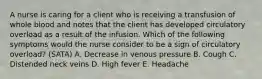 A nurse is caring for a client who is receiving a transfusion of whole blood and notes that the client has developed circulatory overload as a result of the infusion. Which of the following symptoms would the nurse consider to be a sign of circulatory overload? (SATA) A. Decrease in venous pressure B. Cough C. Distended neck veins D. High fever E. Headache