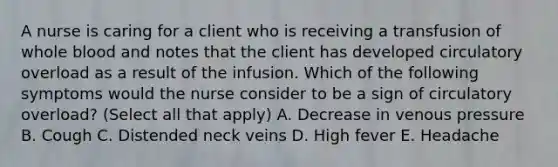 A nurse is caring for a client who is receiving a transfusion of whole blood and notes that the client has developed circulatory overload as a result of the infusion. Which of the following symptoms would the nurse consider to be a sign of circulatory overload? (Select all that apply) A. Decrease in venous pressure B. Cough C. Distended neck veins D. High fever E. Headache