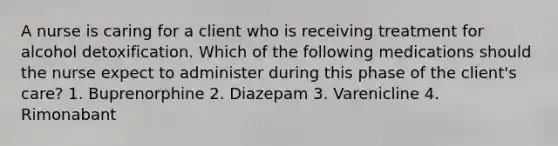A nurse is caring for a client who is receiving treatment for alcohol detoxification. Which of the following medications should the nurse expect to administer during this phase of the client's care? 1. Buprenorphine 2. Diazepam 3. Varenicline 4. Rimonabant