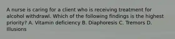 A nurse is caring for a client who is receiving treatment for alcohol withdrawl. Which of the following findings is the highest priority? A. Vitamin deficiency B. Diaphoresis C. Tremors D. Illusions