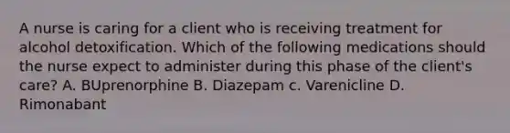 A nurse is caring for a client who is receiving treatment for alcohol detoxification. Which of the following medications should the nurse expect to administer during this phase of the client's care? A. BUprenorphine B. Diazepam c. Varenicline D. Rimonabant