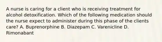 A nurse is caring for a client who is receiving treatment for alcohol detoxification. Which of the following medication should the nurse expect to administer during this phase of the clients care? A. Buprenorphine B. Diazepam C. Varenicline D. Rimonabant