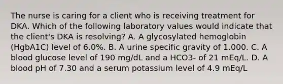 The nurse is caring for a client who is receiving treatment for DKA. Which of the following laboratory values would indicate that the client's DKA is resolving? A. A glycosylated hemoglobin (HgbA1C) level of 6.0%. B. A urine specific gravity of 1.000. C. A blood glucose level of 190 mg/dL and a HCO3- of 21 mEq/L. D. A blood pH of 7.30 and a serum potassium level of 4.9 mEq/L